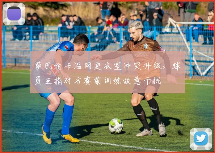 萨巴伦卡温网更衣室冲突升级，球员互指对方赛前训练故意干扰