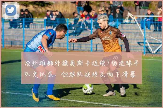沧州雄狮外援奥斯卡连续7场进球平队史纪录，但球队战绩反向下滑暴露战术依赖症