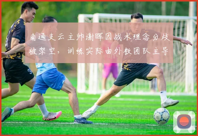 南通支云主帅谢晖因战术理念分歧被架空，训练实际由外教团队主导