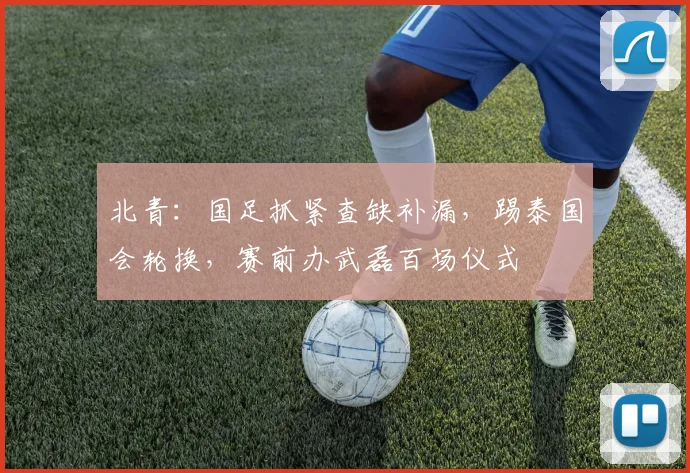 北青：国足抓紧查缺补漏，踢泰国会轮换，赛前办武磊百场仪式